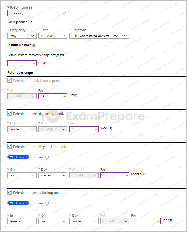 Policy name: SAPPolicy
Backup schedule: Daily at 3:30 AM (UTC) Coordinated Universal Time
Instant Restore
Retain instant recovery snapshot(s) for: 5 days
Retention Range
Retention of daily backup point: enabled at 3:30 AM for 14 days
Retention of weekly backup point: enabled on Sunday at 3:30 AM for 8 weeks
Retention of monthly backup point: enabled week based on first Sunday at 3:30 AM for 12 months
Retention of yearly backup point: enabled week based in January on first Sunday at 3:30 AM for 7 years